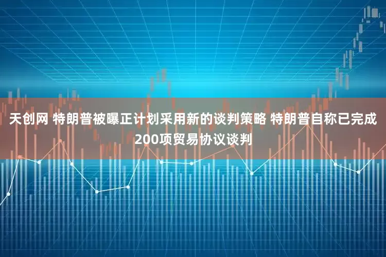 天创网 特朗普被曝正计划采用新的谈判策略 特朗普自称已完成200项贸易协议谈判