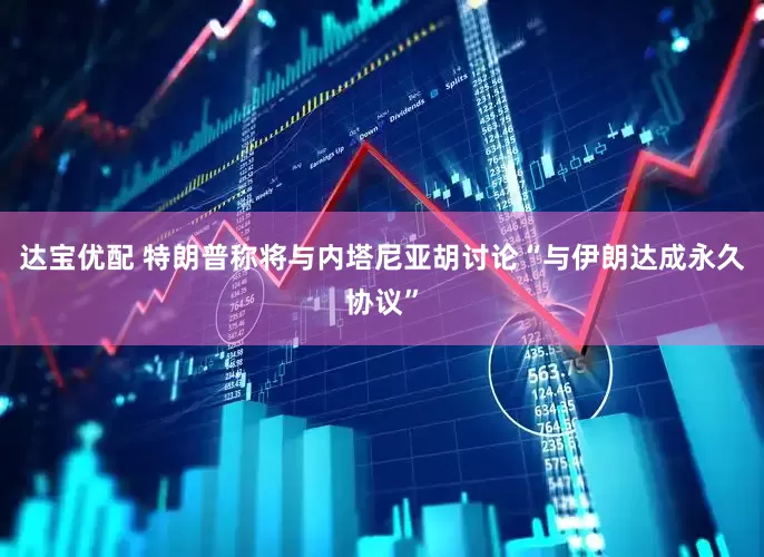 达宝优配 特朗普称将与内塔尼亚胡讨论“与伊朗达成永久协议”