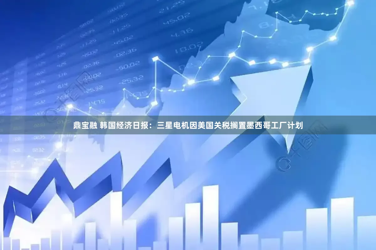 鼎宝融 韩国经济日报：三星电机因美国关税搁置墨西哥工厂计划