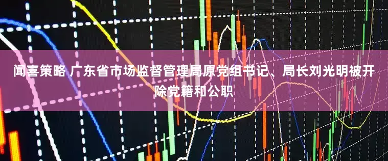 闻喜策略 广东省市场监督管理局原党组书记、局长刘光明被开除党籍和公职