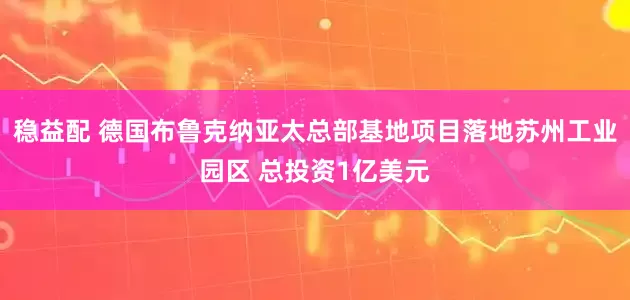 稳益配 德国布鲁克纳亚太总部基地项目落地苏州工业园区 总投资1亿美元