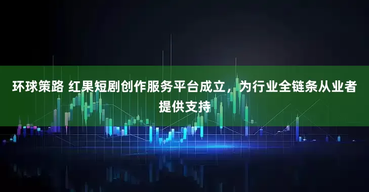 环球策路 红果短剧创作服务平台成立，为行业全链条从业者提供支持
