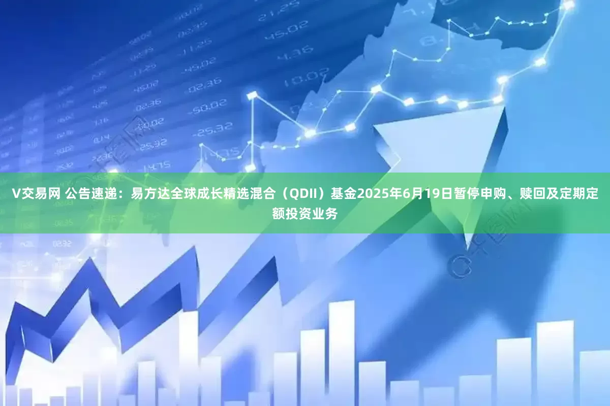 V交易网 公告速递：易方达全球成长精选混合（QDII）基金2025年6月19日暂停申购、赎回及定期定额投资业务