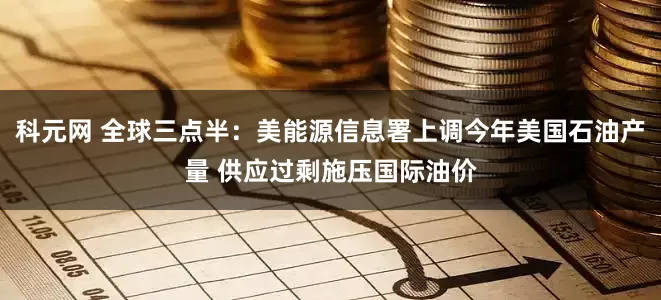 科元网 全球三点半：美能源信息署上调今年美国石油产量 供应过剩施压国际油价