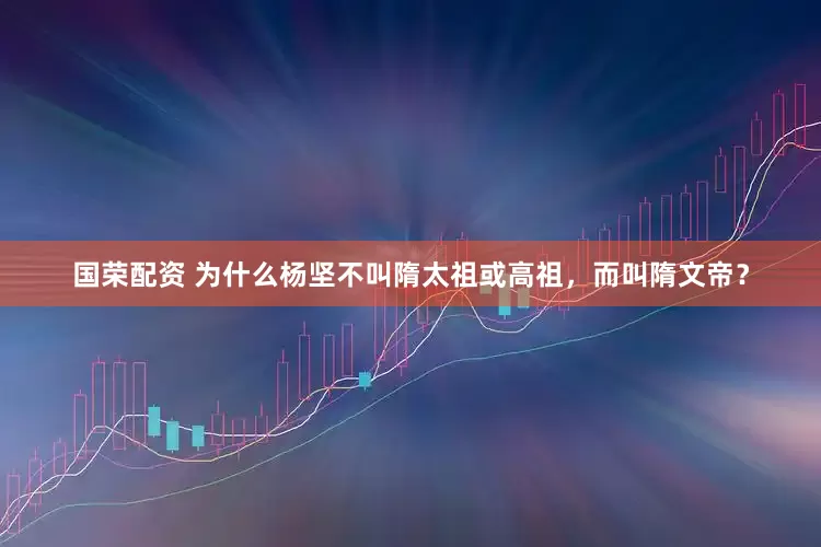 国荣配资 为什么杨坚不叫隋太祖或高祖，而叫隋文帝？