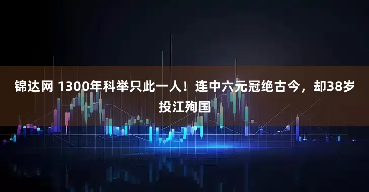 锦达网 1300年科举只此一人！连中六元冠绝古今，却38岁投江殉国