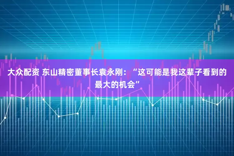 大众配资 东山精密董事长袁永刚：“这可能是我这辈子看到的最大的机会”