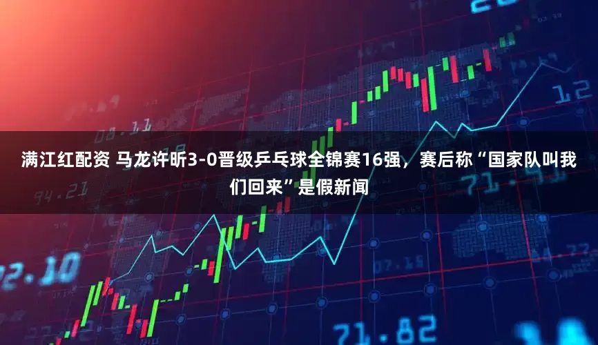 满江红配资 马龙许昕3-0晋级乒乓球全锦赛16强，赛后称“国家队叫我们回来”是假新闻